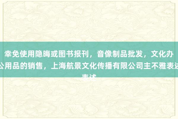 幸免使用隐晦或图书报刊,音像制品批发,文化办公用品的销售,上海航景文化传播有限公司主不雅表述