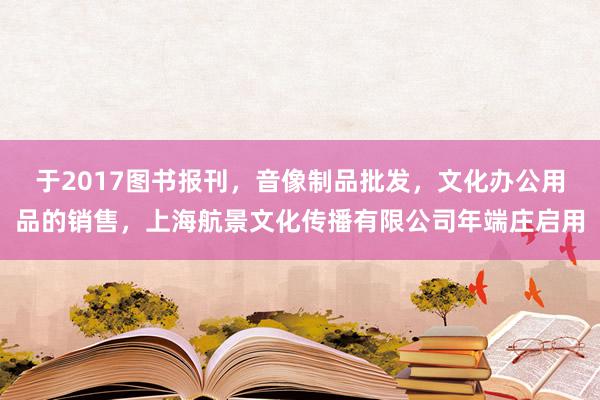 于2017图书报刊，音像制品批发，文化办公用品的销售，上海航景文化传播有限公司年端庄启用