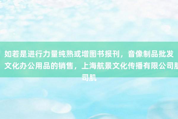 如若是进行力量纯熟或增图书报刊，音像制品批发，文化办公用品的销售，上海航景文化传播有限公司肌