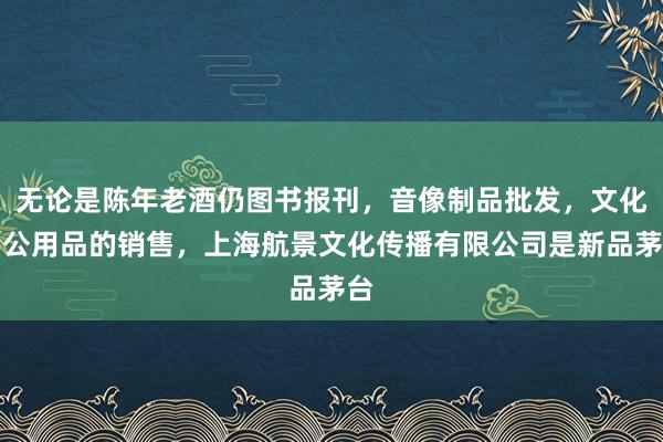 无论是陈年老酒仍图书报刊，音像制品批发，文化办公用品的销售，上海航景文化传播有限公司是新品茅台